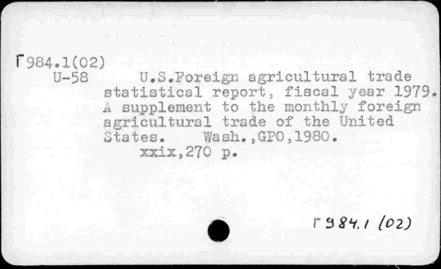 ﻿r 984.1(02)
U-58 U.S.Foreign agricultural trade statistical report, fiscal year 1979. A supplement to the monthly foreign agricultural trade of the United States. Wash.,GPO,1980.
xxix,270 p.
/ (02)